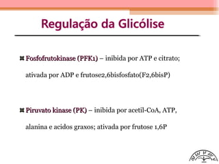 Fosfofrutokinase (PFK1)Fosfofrutokinase (PFK1) – inibida por ATP e citrato;
ativada por ADP e frutose2,6bisfosfato(F2,6bisP)
Piruvato kinase (PK)Piruvato kinase (PK) – inibida por acetil-CoA, ATP,
alanina e acidos graxos; ativada por frutose 1,6P
 