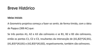 Breve Histórico
Ideias iniciais
A Geometria projetiva começa a fazer-se sentir, de forma tímida, com a ideia
de Pappus (300 AC) que:
Se três pontos A1, A2 e A3 são colineares e se B1, B2 e B3 são colineares,
então os pontos C1, C2 e C3, resultantes da intersecção de (A1,B2)^(A2,B1),
(A1,B3)^(A3,B1) e (A2,B3)^(A3,B2), respetivamente, também são colineares.
 