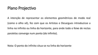 Plano Projectivo
A intenção de representar os elementos geométricos de modo real
(como o olho vê), fez com que os Artistas e Desargues introduzisse a
linha no infinito ou linha do horizonte, para onde todo o feixe de rectas
paralelas converge num ponto (do infinito).
Nota: O ponto do infinito situa-se na linha do horizonte
 
