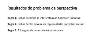 Resultados do problema da perspectiva
Regra 1: Linhas paralelas se intersectam no horizonte (infinito);
Regra 2: Linhas Rectas devem ser representadas por linhas rectas;
Regra 3: A imagem de uma conica é uma conica
 