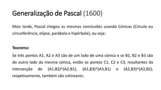 Generalização de Pascal (1600)
Mais tarde, Pascal chegou as mesmas conclusões usando Cónicas (Circulo ou
circunferência, elipse, parábola e hipérbole), ou seja:
Teorema:
Se três pontos A1, A2 e A3 são de um lado de uma cónica e se B1, B2 e B3 são
do outro lado da mesma cónica, então os pontos C1, C2 e C3, resultantes da
intersecção de (A1,B2)^(A2,B1), (A1,B3)^(A3,B1) e (A2,B3)^(A3,B2),
respetivamente, também são colineares.
 