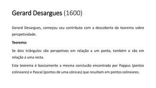 Gerard Desargues (1600)
Gerard Desargues, começou seu contributo com a descoberta do teorema sobre
perspetividade.
Teorema:
Se dois triângulos são perspetivos em relação a um ponto, também o são em
relação a uma recta.
Este teorema é basicamente a mesma conclusão encontrada por Pappus (pontos
colineares) e Pascal (pontos de uma cónicas) que resultam em pontos colineares.
 