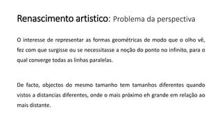 Renascimento artistico: Problema da perspectiva
O interesse de representar as formas geométricas de modo que o olho vê,
fez com que surgisse ou se necessitasse a noção do ponto no infinito, para o
qual converge todas as linhas paralelas.
De facto, objectos do mesmo tamanho tem tamanhos diferentes quando
vistos a distancias diferentes, onde o mais próximo eh grande em relação ao
mais distante.
 
