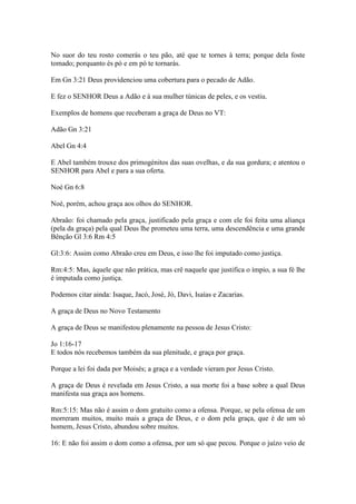 No suor do teu rosto comerás o teu pão, até que te tornes à terra; porque dela foste
tomado; porquanto és pó e em pó te tornarás.

Em Gn 3:21 Deus providenciou uma cobertura para o pecado de Adão.

E fez o SENHOR Deus a Adão e à sua mulher túnicas de peles, e os vestiu.

Exemplos de homens que receberam a graça de Deus no VT:

Adão Gn 3:21

Abel Gn 4:4

E Abel também trouxe dos primogénitos das suas ovelhas, e da sua gordura; e atentou o
SENHOR para Abel e para a sua oferta.

Noé Gn 6:8

Noé, porém, achou graça aos olhos do SENHOR.

Abraão: foi chamado pela graça, justificado pela graça e com ele foi feita uma aliança
(pela da graça) pela qual Deus lhe prometeu uma terra, uma descendência e uma grande
Bênção Gl 3:6 Rm 4:5

Gl:3:6: Assim como Abraão creu em Deus, e isso lhe foi imputado como justiça.

Rm:4:5: Mas, àquele que não prática, mas crê naquele que justifica o ímpio, a sua fé lhe
é imputada como justiça.

Podemos citar ainda: Isaque, Jacó, José, Jó, Davi, Isaías e Zacarias.

A graça de Deus no Novo Testamento

A graça de Deus se manifestou plenamente na pessoa de Jesus Cristo:

Jo 1:16-17
E todos nós recebemos também da sua plenitude, e graça por graça.

Porque a lei foi dada por Moisés; a graça e a verdade vieram por Jesus Cristo.

A graça de Deus é revelada em Jesus Cristo, a sua morte foi a base sobre a qual Deus
manifesta sua graça aos homens.

Rm:5:15: Mas não é assim o dom gratuito como a ofensa. Porque, se pela ofensa de um
morreram muitos, muito mais a graça de Deus, e o dom pela graça, que é de um só
homem, Jesus Cristo, abundou sobre muitos.

16: E não foi assim o dom como a ofensa, por um só que pecou. Porque o juízo veio de
 