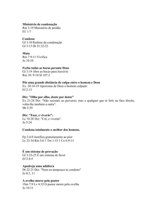 Ministério de condenação
Rm 3:19 Ministério de perdão
Ef. 1:7

Condena
Gl 3:10 Redime da condenação
Gl 3:13 Dt 21:22-23

Mata
Rm 7 9-11 Vivifica
Jo 10:10

Fecha todas as bocas perante Deus
Gl 3:19 Abre as bocas para louvá-lo
Rm 10: 9-10 Sl 107:2

Põe uma grande distância de culpa entre o homem e Deus
Ex. 20:18-19 Aproxima de Deus o homem culpado
Ef 2:13

Diz: "Olho por olho, dente por dente"
Ex 21:24 Diz: "Não resistais ao perverso; mas a qualquer que te ferir na face direita,
volta-lhe também a outra".
Mt 5:39

Diz: "Faze, e viverás":
Lc 10:28 Diz: "Crê, e viverás".
Jo 5:24

Condena totalmente o melhor dos homens.

Fp 3:4-9 Justifica gratuitamente ao pior
Lc 23:34 Rm 5:6 1 Tm 1:15 1 Co 6:9-11


É um sistema de provação
Gl 3:23-25 É um sistema de favor
Ef 2:4-5

Apedreja uma adúltera
Dt 22:21 Diz: "Nem eu tampouco te condeno"
Jo 8:1, 11

A ovelha morre pelo pastor
1Sm 7:9 Lv 4:32 O pastor morre pela ovelha
Jo 10:11
 