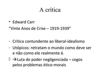 A crítica
• Edward Carr
“Vinte Anos de Crise – 1919-1939”

- Crítica contundente ao liberal-idealismo
- Utópicos: retratam o mundo como deve ser
  e não como ele realmente é.
 Luta de poder negligenciada – cegos
  pelos problemas ético-morais
 