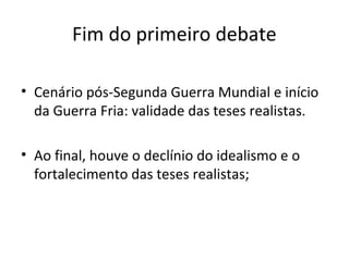 Fim do primeiro debate

• Cenário pós-Segunda Guerra Mundial e início
  da Guerra Fria: validade das teses realistas.

• Ao final, houve o declínio do idealismo e o
  fortalecimento das teses realistas;
 