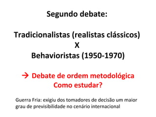 Segundo debate:

Tradicionalistas (realistas clássicos)
                  X
     Behavioristas (1950-1970)

   Debate de ordem metodológica
          Como estudar?
Guerra Fria: exigiu dos tomadores de decisão um maior
grau de previsibilidade no cenário internacional
 