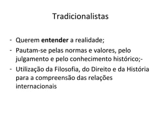Tradicionalistas

- Querem entender a realidade;
- Pautam-se pelas normas e valores, pelo
  julgamento e pelo conhecimento histórico;-
- Utilização da Filosofia, do Direito e da História
  para a compreensão das relações
  internacionais
 
