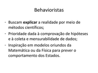 Behavioristas

- Buscam explicar a realidade por meio de
  métodos científicos;
- Prioridade dada à comprovação de hipóteses
  e à coleta e mensurabilidade de dados;
- Inspiração em modelos oriundos da
  Matemática ou da Física para prever o
  comportamento dos Estados.
 
