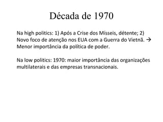 Década de 1970
Na high politics: 1) Após a Crise dos Mísseis, détente; 2)
Novo foco de atenção nos EUA com a Guerra do Vietnã. 
Menor importância da política de poder.

Na low politics: 1970: maior importância das organizações
multilaterais e das empresas transnacionais.
 