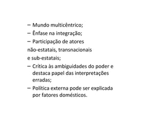 – Mundo multicêntrico;
– Ênfase na integração;
– Participação de atores
não-estatais, transnacionais
e sub-estatais;
– Crítica às ambiguidades do poder e
  destaca papel das interpretações
  erradas;
– Política externa pode ser explicada
  por fatores domésticos.
 