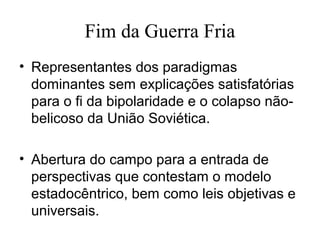Fim da Guerra Fria
• Representantes dos paradigmas
  dominantes sem explicações satisfatórias
  para o fi da bipolaridade e o colapso não-
  belicoso da União Soviética.

• Abertura do campo para a entrada de
  perspectivas que contestam o modelo
  estadocêntrico, bem como leis objetivas e
  universais.
 