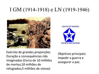 I GM (1914-1918) e LN (1919-1946)




Exército de grandes proporções    Objetivos principais:
Duração e consequências não       impedir a guerra e
imaginadas (Cerca de 10 milhões   assegurar a paz.
de mortos;10 milhões de
refugiados;5 milhões de viúvas)
 
