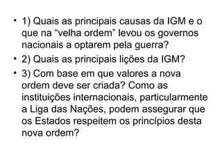 • 1) Quais as principais causas da IGM e o
  que na “velha ordem” levou os governos
  nacionais a optarem pela guerra?
• 2) Quais as principais lições da IGM?
• 3) Com base em que valores a nova
  ordem deve ser criada? Como as
  instituições internacionais, particularmente
  a Liga das Nações, podem assegurar que
  os Estados respeitem os princípios desta
  nova ordem?
 