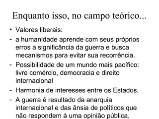 Enquanto isso, no campo teórico...
• Valores liberais:
- a humanidade aprende com seus próprios
  erros a significância da guerra e busca
  mecanismos para evitar sua recorrência.
- Possibilidade de um mundo mais pacífico:
  livre comércio, democracia e direito
  internacional
- Harmonia de interesses entre os Estados.
- A guerra é resultado da anarquia
  internacional e das ânsia de políticos que
  não respondem à uma opinião pública.
 