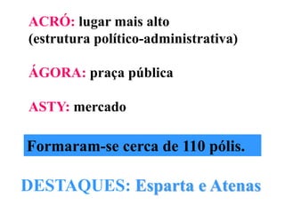 ACRÓ: lugar mais alto (estrutura político-administrativa)ÁGORA: praça públicaASTY: mercadoFormaram-se cerca de 110 pólis.DESTAQUES: Esparta e Atenas