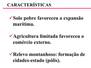 CARACTERÍSTICASSolo pobre favoreceu a expansão    marítima.Agricultura limitada favoreceu o    comércio externo.Relevo montanhoso: formação de    cidades-estado (pólis).