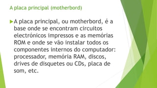 A placa principal (motherbord)
A placa principal, ou motherbord, é a
base onde se encontram circuitos
electrónicos impressos e as memórias
ROM e onde se vão instalar todos os
componentes internos do computador:
processador, memória RAM, discos,
drives de disquetes ou CDs, placa de
som, etc.
 