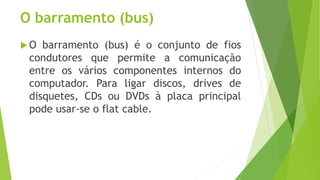 O barramento (bus)
 O barramento (bus) é o conjunto de fios
condutores que permite a comunicação
entre os vários componentes internos do
computador. Para ligar discos, drives de
disquetes, CDs ou DVDs à placa principal
pode usar-se o flat cable.
 
