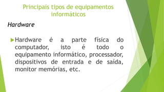 Hardware
Hardware é a parte física do
computador, isto é todo o
equipamento informático, processador,
dispositivos de entrada e de saída,
monitor memórias, etc.
Principais tipos de equipamentos
informáticos
 