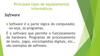 Software
Software é a parte lógica do computador,
ou seja, os programas.
È o software que permite o funcionamento
do hardware. Programas de processamento
de texto, jogos, enciclopédias digitais, etc.,
são exemplos de software.
Principais tipos de equipamentos
informáticos
 