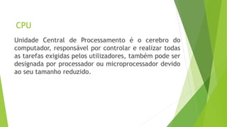 CPU
Unidade Central de Processamento é o cerebro do
computador, responsável por controlar e realizar todas
as tarefas exigidas pelos utilizadores, também pode ser
designada por processador ou microprocessador devido
ao seu tamanho reduzido.
 