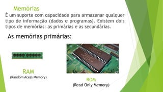 RAM
(Random Acess Memory)
É um suporte com capacidade para armazenar qualquer
tipo de informação (dados e programas). Existem dois
tipos de memórias: as primárias e as secundárias.
As memórias primárias:
ROM
(Read Only Memory)
Memórias
 
