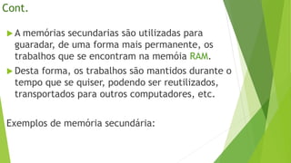 Cont.
 A memórias secundarias são utilizadas para
guaradar, de uma forma mais permanente, os
trabalhos que se encontram na memóia RAM.
 Desta forma, os trabalhos são mantidos durante o
tempo que se quiser, podendo ser reutilizados,
transportados para outros computadores, etc.
Exemplos de memória secundária:
 