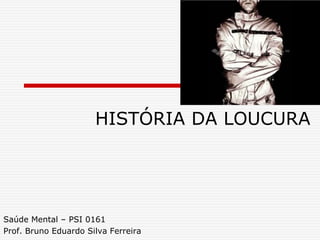 HISTÓRIA DA LOUCURA
Saúde Mental – PSI 0161
Prof. Bruno Eduardo Silva Ferreira
 