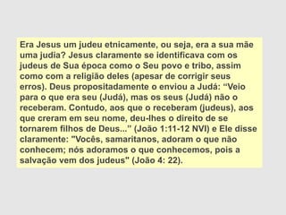 Era Jesus um judeu etnicamente, ou seja, era a sua mãe
uma judia? Jesus claramente se identificava com os
judeus de Sua época como o Seu povo e tribo, assim
como com a religião deles (apesar de corrigir seus
erros). Deus propositadamente o enviou a Judá: “Veio
para o que era seu (Judá), mas os seus (Judá) não o
receberam. Contudo, aos que o receberam (judeus), aos
que creram em seu nome, deu-lhes o direito de se
tornarem filhos de Deus...” (João 1:11-12 NVI) e Ele disse
claramente: "Vocês, samaritanos, adoram o que não
conhecem; nós adoramos o que conhecemos, pois a
salvação vem dos judeus" (João 4: 22).
 