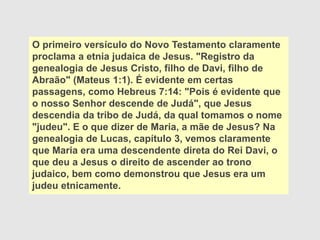 O primeiro versículo do Novo Testamento claramente
proclama a etnia judaica de Jesus. "Registro da
genealogia de Jesus Cristo, filho de Davi, filho de
Abraão" (Mateus 1:1). É evidente em certas
passagens, como Hebreus 7:14: "Pois é evidente que
o nosso Senhor descende de Judá", que Jesus
descendia da tribo de Judá, da qual tomamos o nome
"judeu". E o que dizer de Maria, a mãe de Jesus? Na
genealogia de Lucas, capítulo 3, vemos claramente
que Maria era uma descendente direta do Rei Davi, o
que deu a Jesus o direito de ascender ao trono
judaico, bem como demonstrou que Jesus era um
judeu etnicamente.
 