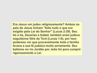 Era Jesus um judeu religiosamente? Ambos os
pais de Jesus tinham "feito tudo o que era
exigido pela Lei do Senhor" (Lucas 2:39). Seu
tio e tia, Zacarias e Isabel, também eram judeus
seguidores fiéis da Torá (Lucas 1:6), por isso
podemos ver que provavelmente toda a família
levava a sua fé judaica muito seriamente. Seu
batismo no rio Jordão por João foi para cumprir
rigorosamente a Lei.
 
