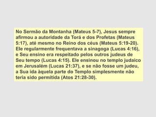 No Sermão da Montanha (Mateus 5-7), Jesus sempre
afirmou a autoridade da Torá e dos Profetas (Mateus
5:17), até mesmo no Reino dos céus (Mateus 5:19-20).
Ele regularmente frequentava a sinagoga (Lucas 4:16),
e Seu ensino era respeitado pelos outros judeus de
Seu tempo (Lucas 4:15). Ele ensinou no templo judaico
em Jerusalém (Lucas 21:37), e se não fosse um judeu,
a Sua ida àquela parte do Templo simplesmente não
teria sido permitida (Atos 21:28-30).
 