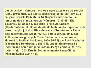 Jesus também demonstrava os sinais exteriores de ser um
judeu praticante. Ele vestia tzitzit (franjas do talit) em Sua
roupa (Lucas 8:43, Mateus 14:36) para servir como um
lembrete dos mandamentos (Números 15:37-39). Ele
observou a Páscoa (João 2:13) e foi a Jerusalém
(Deuteronômio 16:16) neste dia de festa muito importante da
peregrinação judaica. Ele celebrava o Sucote, ou a Festa
dos Tabernáculos (João 7:2,10), e foi a Jerusalém (João
7:14) como exigido pela Torá. Ele também observou o
Hanucá (o festival das luzes, João 10:22) e o Rosh Hashaná
(a festa das trombetas, João 5:1). Jesus claramente Se
identificava como um judeu (João 4:22) e como o Rei dos
judeus (Mc 15:2). Desde Seu nascimento à sua última
Páscoa (Lucas 22:14-15).
 