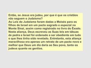 Então, se Jesus era judeu, por que é que os cristãos
não seguem o Judaísmo?
As Leis do Judaísmo foram dadas a Moisés para os
filhos de Israel em um pacto sagrado e especial no
Monte Sinai, assim como registrado no livro do Êxodo.
Nesta aliança, Deus escreveu as Suas leis em tábuas
de pedra e Israel foi ordenado a ser obediente em tudo
o que lhes tinha sido revelado. Entretanto, esta aliança
maravilhosa era apenas um retrato de um pacto novo e
melhor que Deus um dia daria ao Seu povo, tanto os
judeus quanto os gentios.
 