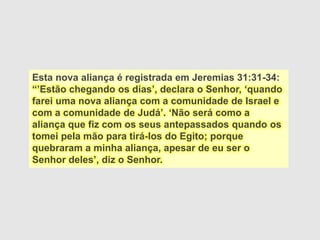 Esta nova aliança é registrada em Jeremias 31:31-34:
“’Estão chegando os dias’, declara o Senhor, ‘quando
farei uma nova aliança com a comunidade de Israel e
com a comunidade de Judá’. ‘Não será como a
aliança que fiz com os seus antepassados quando os
tomei pela mão para tirá-los do Egito; porque
quebraram a minha aliança, apesar de eu ser o
Senhor deles’, diz o Senhor.
 