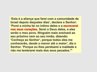 ‘Esta é a aliança que farei com a comunidade de
Israel depois daqueles dias’, declara o Senhor:
‘Porei a minha lei no íntimo deles e a escreverei
nos seus corações. Serei o Deus deles, e eles
serão o meu povo. Ninguém mais ensinará ao
seu próximo nem ao seu irmão, dizendo:
‘Conheça ao Senhor’, porque todos eles me
conhecerão, desde o menor até o maior’, diz o
Senhor. ‘Porque eu lhes perdoarei a maldade e
não me lembrarei mais dos seus pecados.’"
 