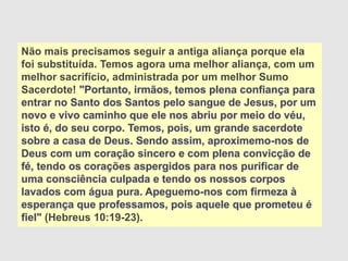 Não mais precisamos seguir a antiga aliança porque ela
foi substituída. Temos agora uma melhor aliança, com um
melhor sacrifício, administrada por um melhor Sumo
Sacerdote! "Portanto, irmãos, temos plena confiança para
entrar no Santo dos Santos pelo sangue de Jesus, por um
novo e vivo caminho que ele nos abriu por meio do véu,
isto é, do seu corpo. Temos, pois, um grande sacerdote
sobre a casa de Deus. Sendo assim, aproximemo-nos de
Deus com um coração sincero e com plena convicção de
fé, tendo os corações aspergidos para nos purificar de
uma consciência culpada e tendo os nossos corpos
lavados com água pura. Apeguemo-nos com firmeza à
esperança que professamos, pois aquele que prometeu é
fiel" (Hebreus 10:19-23).
 