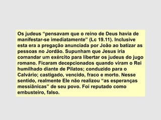 Os judeus “pensavam que o reino de Deus havia de
manifestar-se imediatamente” (Lc 19.11). Inclusive
esta era a pregação anunciada por João ao batizar as
pessoas no Jordão. Supunham que Jesus iria
comandar um exército para libertar os judeus do jugo
romano. Ficaram decepcionados quando viram o Rei
humilhado diante de Pilatos; conduzido para o
Calvário; castigado, vencido, fraco e morto. Nesse
sentido, realmente Ele não realizou “as esperanças
messiânicas” de seu povo. Foi reputado como
embusteiro, falso.
 