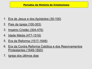 Períodos da História do Cristianismo
1. Era de Jesus e dos Apóstolos (30-100)
2. Pais da Igreja (100-303)
3. Império Cristão (304-476)
4. Idade Média (477-1516)
5. Era da Reforma (1517-1648)
6. Era da Contra Reforma Católica e dos Reavivamentos
Protestantes (1649-1820)
7. Igreja dos últimos dias
 