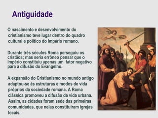 Antiguidade
O nascimento e desenvolvimento do
cristianismo teve lugar dentro do quadro
cultural e político do Império romano.
Durante três séculos Roma perseguiu os
cristãos; mas seria errôneo pensar que o
Império constituiu apenas um fator negativo
para a difusão do Evangelho.
A expansão do Cristianismo no mundo antigo
adaptou-se às estruturas e modos de vida
próprios da sociedade romana. A Roma
clássica promoveu a difusão da vida urbana.
Assim, as cidades foram sede das primeiras
comunidades, que nelas constituíram igrejas
locais.
 