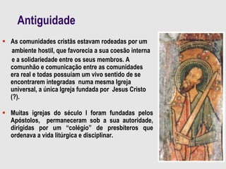 Antiguidade
 As comunidades cristãs estavam rodeadas por um
ambiente hostil, que favorecia a sua coesão interna
e a solidariedade entre os seus membros. A
comunhão e comunicação entre as comunidades
era real e todas possuíam um vivo sentido de se
encontrarem integradas numa mesma Igreja
universal, a única Igreja fundada por Jesus Cristo
(?).
 Muitas igrejas do século I foram fundadas pelos
Apóstolos, permaneceram sob a sua autoridade,
dirigidas por um “colégio” de presbíteros que
ordenava a vida litúrgica e disciplinar.
 