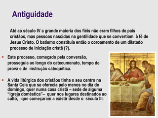 Antiguidade
 Este processo, começado pela conversão,
prosseguia ao longo do catecumenato, tempo de
prova e de instrução catequética.
 A vida litúrgica dos cristãos tinha o seu centro na
Santa Ceia que se oferecia pelo menos no dia do
domingo, quer numa casa cristã – sede de alguma
“igreja doméstica”– quer nos lugares destinados ao
culto, que começaram a existir desde o século III.
Até ao século IV a grande maioria dos fiéis não eram filhos de pais
cristãos, mas pessoas nascidas na gentilidade que se convertiam à fé de
Jesus Cristo. O batismo constituía então o coroamento de um dilatado
processo de iniciação cristã (?).
 