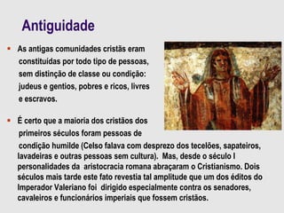 Antiguidade
 As antigas comunidades cristãs eram
constituídas por todo tipo de pessoas,
sem distinção de classe ou condição:
judeus e gentios, pobres e ricos, livres
e escravos.
 É certo que a maioria dos cristãos dos
primeiros séculos foram pessoas de
condição humilde (Celso falava com desprezo dos tecelões, sapateiros,
lavadeiras e outras pessoas sem cultura). Mas, desde o século I
personalidades da aristocracia romana abraçaram o Cristianismo. Dois
séculos mais tarde este fato revestia tal amplitude que um dos éditos do
Imperador Valeriano foi dirigido especialmente contra os senadores,
cavaleiros e funcionários imperiais que fossem cristãos.
 