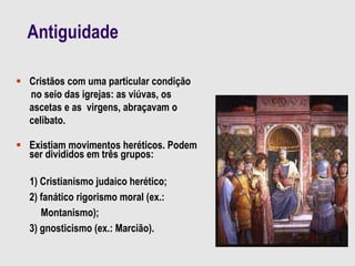 Antiguidade
 Cristãos com uma particular condição
no seio das igrejas: as viúvas, os
ascetas e as virgens, abraçavam o
celibato.
 Existiam movimentos heréticos. Podem
ser divididos em três grupos:
1) Cristianismo judaico herético;
2) fanático rigorismo moral (ex.:
Montanismo);
3) gnosticismo (ex.: Marcião).
 