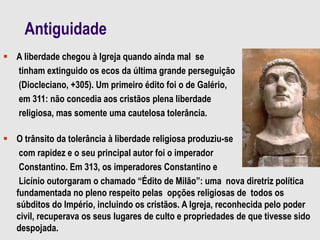 Antiguidade
 A liberdade chegou à Igreja quando ainda mal se
tinham extinguido os ecos da última grande perseguição
(Diocleciano, +305). Um primeiro édito foi o de Galério,
em 311: não concedia aos cristãos plena liberdade
religiosa, mas somente uma cautelosa tolerância.
 O trânsito da tolerância à liberdade religiosa produziu-se
com rapidez e o seu principal autor foi o imperador
Constantino. Em 313, os imperadores Constantino e
Licínio outorgaram o chamado “Édito de Milão”: uma nova diretriz política
fundamentada no pleno respeito pelas opções religiosas de todos os
súbditos do Império, incluindo os cristãos. A Igreja, reconhecida pelo poder
civil, recuperava os seus lugares de culto e propriedades de que tivesse sido
despojada.
 