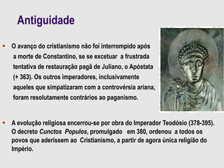 Antiguidade
 O avanço do cristianismo não foi interrompido após
a morte de Constantino, se se excetuar a frustrada
tentativa de restauração pagã de Juliano, o Apóstata
(+ 363). Os outros imperadores, inclusivamente
aqueles que simpatizaram com a controvérsia ariana,
foram resolutamente contrários ao paganismo.
 A evolução religiosa encerrou-se por obra do Imperador Teodósio (378-395).
O decreto Cunctos Populos, promulgado em 380, ordenou a todos os
povos que aderissem ao Cristianismo, a partir de agora única religião do
Império.
 