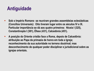 Antiguidade
 Sob o Império Romano se reuniram grandes assembleias eclesiásticas
(Concílios Universais): Oito tiveram lugar entre os séculos IV e IX.
Particular importância se dá aos quatro primeiros: Niceia I (325),
Constantinopla I (381), Éfeso (431), Calcedónia (451).
 A posição do Oriente cristão face a Roma, depois de Calcedônia:
atribuição ao Papa da primazia de honra em toda a Igreja;
reconhecimento da sua autoridade no terreno doutrinal; mas
desconhecimento de qualquer poder disciplinar e jurisdicional sobre as
igrejas orientais.
 