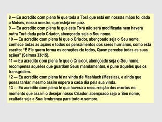 8 — Eu acredito com plena fé que toda a Torá que está em nossas mãos foi dada
a Moisés, nosso mestre, que esteja em paz.
9 — Eu acredito com plena fé que esta Torá não será modificada nem haverá
outra Torá dada pelo Criador, abençoado seja o Seu nome.
10 — Eu acredito com plena fé que o Criador, abençoado seja o Seu nome,
conhece todas as ações e todos os pensamentos dos seres humanos, como está
escrito: “É Ele quem forma os corações de todos, Quem percebe todas as suas
ações” (Salmos 33:15).
11 — Eu acredito com plena fé que o Criador, abençoado seja o Seu nome,
recompensa aqueles que guardam Seus mandamentos, e pune aqueles que os
transgridem.
12 — Eu acredito com plena fé na vinda de Mashiach (Messias), e ainda que
possa tardar, mesmo assim espero a cada dia pela sua vinda.
13 — Eu acredito com plena fé que haverá a ressurreição dos mortos no
momento que assim o desejar nosso Criador, abençoado seja o Seu nome,
exaltada seja a Sua lembrança para todo o sempre.
 